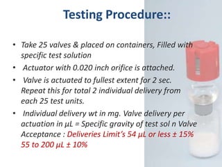 Testing Procedure::

• Take 25 valves & placed on containers, Filled with
  specific test solution
• Actuator with 0.020 inch orifice is attached.
• Valve is actuated to fullest extent for 2 sec.
  Repeat this for total 2 individual delivery from
  each 25 test units.
• Individual delivery wt in mg. Valve delivery per
  actuation in µL = Specific gravity of test sol n Valve
  Acceptance : Deliveries Limit’s 54 µL or less ± 15%
  55 to 200 µL ± 10%
 