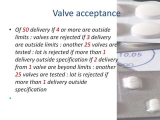 Valve acceptance
• Of 50 delivery If 4 or more are outside
  limits : valves are rejected If 3 delivery
  are outside limits : another 25 valves are
  tested : lot is rejected if more than 1
  delivery outside specification If 2 delivery
  from 1 valve are beyond limits : another
  25 valves are tested : lot is rejected if
  more than 1 delivery outside
  specification
•
 