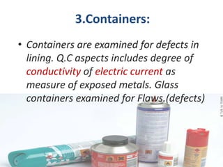 3.Containers:
• Containers are examined for defects in
  lining. Q.C aspects includes degree of
  conductivity of electric current as
  measure of exposed metals. Glass
  containers examined for Flaws.(defects)
 