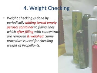 4. Weight Checking
• Weight Checking Is done by
  periodically adding tarred empty
  aerosol container to filling lines
  which after filling with concentrate
  are removed & weighed. Same
  procedure is used for checking
  weight of Propellants.
 