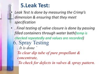5.Leak Test:
• Leak Test Is done by measuring the Crimp’s
  dimension & ensuring that they meet
  specification
• . Final testing of valve closure is done by passing
  filled containers through water bath(temp is
  checked repeatedly and values are recorded)
 6. Spray Testing
    . It is done `
    To clear dip tube of pure propellant &
    concentrate,
     To check for defects in valves & spray pattern.
 