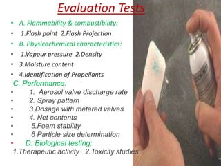 Evaluation Tests
• A. Flammability & combustibility:
• 1.Flash point 2.Flash Projection
• B. Physicochemical characteristics:
• 1.Vapour pressure 2.Density
• 3.Moisture content
• 4.Identification of Propellants
 C. Performance:
•     1. Aerosol valve discharge rate
•     2. Spray pattern
•     3.Dosage with metered valves
•     4. Net contents
•     5.Foam stability
•     6 Particle size determination
•    D. Biological testing:
 1.Therapeutic activity 2.Toxicity studies
 