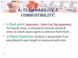 A. Flammability &
              combustibility:

• 1.Flash point: Apparatus : Open Cup Tag Apparatus
    Test liquids temp. is allowed to increase slowly &
    temp. at which vapors Ignite is called as Flash Point .
• 2.Flame Projection: Product is sprayed for 4 sec
  onto flame & exact length is measured with ruler.



•
 
