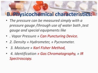 B. Physicochemical characteristics:
• The pressure can be measured simply with a
  pressure gauge /through use of water bath ,test
  gauge and special equipments like
• . Vapor Pressure » Can Puncturing Device.
• 2. Density » Hydrometer, » Pycnometer.
• 3. Moisture » Karl Fisher Method,
• 4. Identification » Gas Chromatography, » IR
  Spectroscopy.
 