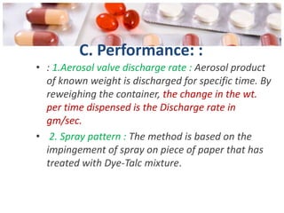 C. Performance: :
• : 1.Aerosol valve discharge rate : Aerosol product
  of known weight is discharged for specific time. By
  reweighing the container, the change in the wt.
  per time dispensed is the Discharge rate in
  gm/sec.
• 2. Spray pattern : The method is based on the
  impingement of spray on piece of paper that has
  treated with Dye-Talc mixture.
 