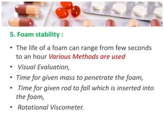 5. Foam stability :
• The life of a foam can range from few seconds
  to an hour Various Methods are used
• Visual Evaluation,
• Time for given mass to penetrate the foam,
• Time for given rod to fall which is inserted into
  the foam,
• Rotational Viscometer.
 