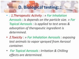 D. Biological testing: :
• : 1.Therapeutic Activity : » For Inhalation
  Aerosols : is depends on the particle size. » For
  Topical Aerosols : is applied to test areas &
  adsorption of therapeutic ingredient is
  determined.
• 2.Toxicity : » For Inhalation Aerosols : exposing
  test animals to vapor sprayed from Aerosol
  container.
• For Topical Aerosols : Irritation & Chilling
  effects are determined.
 