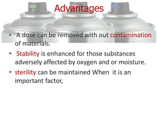 Advantages

• A dose can be removed with out contamination
  of materials.
• Stability is enhanced for those substances
  adversely affected by oxygen and or moisture.
• sterility can be maintained When it is an
  important factor,
 