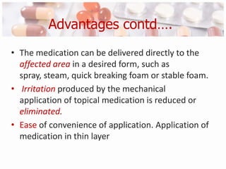 Advantages contd….
• The medication can be delivered directly to the
  affected area in a desired form, such as
  spray, steam, quick breaking foam or stable foam.
• Irritation produced by the mechanical
  application of topical medication is reduced or
  eliminated.
• Ease of convenience of application. Application of
  medication in thin layer
 