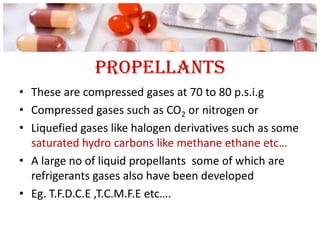 propellants
• These are compressed gases at 70 to 80 p.s.i.g
• Compressed gases such as CO2 or nitrogen or
• Liquefied gases like halogen derivatives such as some
  saturated hydro carbons like methane ethane etc…
• A large no of liquid propellants some of which are
  refrigerants gases also have been developed
• Eg. T.F.D.C.E ,T.C.M.F.E etc….
 