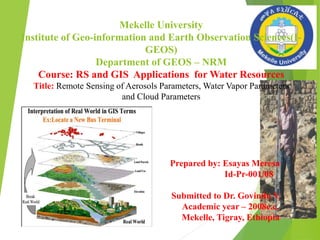 Mekelle University
Institute of Geo-information and Earth Observation Sciences(I-
GEOS)
Department of GEOS – NRM
Course: RS and GIS Applications for Water Resources
Title: Remote Sensing of Aerosols Parameters, Water Vapor Parameters
and Cloud Parameters
Prepared by: Esayas Meresa
Id-Pr-001/08
Submitted to Dr. Govindu V.
Academic year – 2008e.c.
Mekelle, Tigray, Ethiopia
 