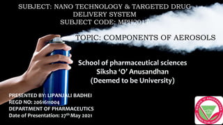 PRESENTED BY: LIPANJALI BADHEI
REGD NO: 2061611004
DEPARTMENT OF PHARMACEUTICS
Date of Presentation: 27th May 2021
School of pharmaceutical sciences
Siksha ‘O’ Anusandhan
(Deemed to be University)
TOPIC: COMPONENTS OF AEROSOLS
SUBJECT: NANO TECHNOLOGY & TARGETED DRUG
DELIVERY SYSTEM
SUBJECT CODE: MPH201T
 