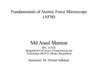 Fundamentals of Atomic Force Microscope
(AFM)
Md Ataul Mamun
BSc. in EEE
Bangladesh University of Engineering and
Technology (BUET), Dhaka, Bangladesh
Instructor: Dr. Nirmal Adhikari
 