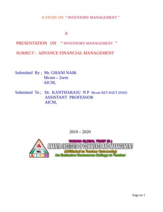 A STUDY ON “ INVENTORY MANAGEMENT ”
A
PRESENTATION ON “ INVENTORY MANAGEMENT ’’
SUBJECT : ADVANCE FINANCIAL MANAGEMENT
Submitted By ; Mr. GHANI NAIK
Mcom – 2sem
AICM,
Submitted To ; Dr. KANTHARAJU N P Mcom NET KSET (P.hD)
ASSISTANT PROFESSOR
AICM,
2019 – 2020
Page no 1
 