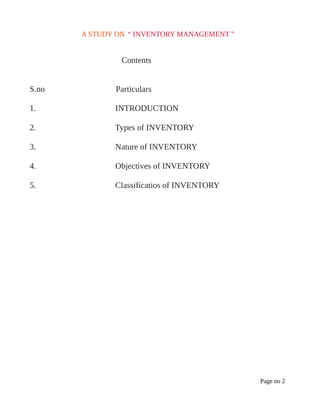 A STUDY ON “ INVENTORY MANAGEMENT ”
Contents
S.no Particulars
1. INTRODUCTION
2. Types of INVENTORY
3. Nature of INVENTORY
4. Objectives of INVENTORY
5. Classificatios of INVENTORY
Page no 2
 
