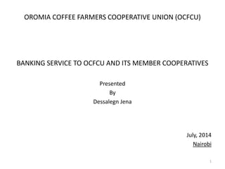 OROMIA COFFEE FARMERS COOPERATIVE UNION (OCFCU)
BANKING SERVICE TO OCFCU AND ITS MEMBER COOPERATIVES
Presented
By
Dessalegn Jena
July, 2014
Nairobi
1
 