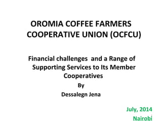 OROMIA COFFEE FARMERS
COOPERATIVE UNION (OCFCU)
Financial challenges and a Range of
Supporting Services to Its Member
Cooperatives
By
Dessalegn Jena
    
July, 2014
Nairobi
1
 