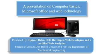 Presented By Dipjyoti Deka, SEO Developer, Web Developer, and a
certified Web Analytics
Student of Assam Don Bosco University From the Department of
Mechanical Engineering
A presentation on Computer basics;
Microsoft office and web technology
1/18/2019 1Presented By Dipjyoti Deka
 