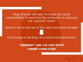 Mega Brands will have to share the social
responsibility to convince the consumer to step out
                 his ‘cautious’ mood

Need to drive him out of this sub-conscious mindset


 Convincing to be done at a more interactive level

          ‘unique’ one-on-one level
              (Multi sensorial)
 
