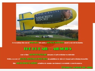 Presenting the most IMPACTful and a NEVER BEFORE used concept in India



                     THE HOT AIR – AIRSHIPS
                  one of the MOST POPULAR means of advertising worldwide

With a scope of   HUGE MEDIA COVERAGE in addition to direct visual advertising benefits

       the MOST INNOVATIVE solution to make an impact on public consciousness

                                                            Picture: Actual Air-ship
 