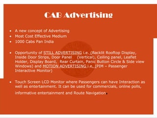 CAB Advertising
• A new concept of Advertising
• Most Cost Effective Medium
• 1000 Cabs Pan India

• Opportunity of STILL ADVERTISING i.e. (Backlit Rooftop Display,
  Inside Door Strips, Door Panel (Vertical), Ceiling panel, Leaflet
  Holder, Display Board, Rear Curtain, Panic Button Circle & Side view
  Windows) and MOTION ADVERTISING i.e. (PIM – Passenger
  Interactive Monitor)


• Touch Screen LCD Monitor where Passengers can have Interaction as
  well as entertainment. It can be used for commercials, online polls,
  informative entertainment and Route Navigation.
 