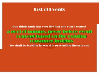 List of Events


  Our think tank has over the last one year created

a pool of unique, never before event
    concept based on the existing
           consumer insights
 We shall be looking forward to presenting them to you
 