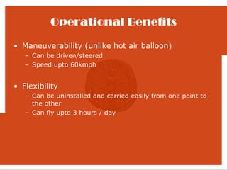 Operational Benefits

• Maneuverability (unlike hot air balloon)
   – Can be driven/steered
   – Speed upto 60kmph


• Flexibility
   – Can be uninstalled and carried easily from one point to
     the other
   – Can fly upto 3 hours / day
 