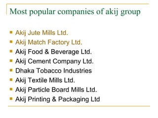 Most popular companies of akij group

   Akij Jute Mills Ltd.
   Akij Match Factory Ltd.
   Akij Food & Beverage Ltd.
   Akij Cement Company Ltd.
   Dhaka Tobacco Industries
   Akij Textile Mills Ltd.
   Akij Particle Board Mills Ltd.
   Akij Printing & Packaging Ltd
 