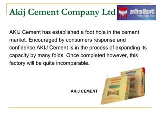 Akij Cement Company Ltd

AKIJ Cement has established a foot hole in the cement
market. Encouraged by consumers response and
confidence AKIJ Cement is in the process of expanding its
capacity by many folds. Once completed however, this
factory will be quite incomparable.




                         AKIJ CEMENT
 