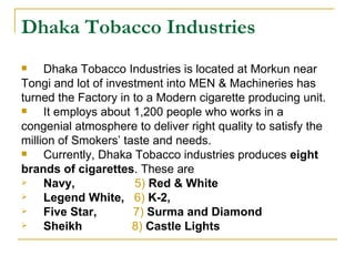 Dhaka Tobacco Industries
    Dhaka Tobacco Industries is located at Morkun near
Tongi and lot of investment into MEN & Machineries has
turned the Factory in to a Modern cigarette producing unit.
    It employs about 1,200 people who works in a
congenial atmosphere to deliver right quality to satisfy the
million of Smokers’ taste and needs.
    Currently, Dhaka Tobacco industries produces eight
brands of cigarettes. These are
    Navy,            5) Red & White
    Legend White, 6) K-2,
    Five Star,       7) Surma and Diamond
    Sheikh           8) Castle Lights
 
