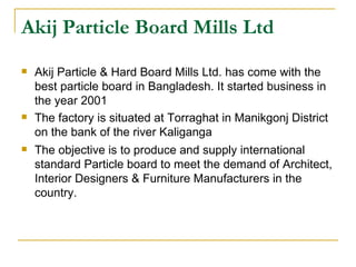 Akij Particle Board Mills Ltd
   Akij Particle & Hard Board Mills Ltd. has come with the
    best particle board in Bangladesh. It started business in
    the year 2001
   The factory is situated at Torraghat in Manikgonj District
    on the bank of the river Kaliganga
   The objective is to produce and supply international
    standard Particle board to meet the demand of Architect,
    Interior Designers & Furniture Manufacturers in the
    country.
 