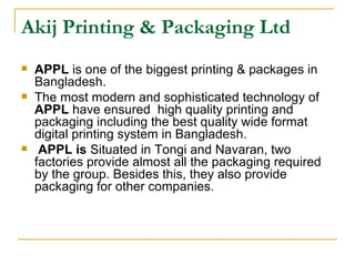 Akij Printing & Packaging Ltd
   APPL is one of the biggest printing & packages in
    Bangladesh.
   The most modern and sophisticated technology of
    APPL have ensured high quality printing and
    packaging including the best quality wide format
    digital printing system in Bangladesh.
    APPL is Situated in Tongi and Navaran, two
    factories provide almost all the packaging required
    by the group. Besides this, they also provide
    packaging for other companies.
 