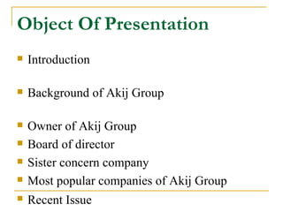 Object Of Presentation
   Introduction

   Background of Akij Group

   Owner of Akij Group
   Board of director
   Sister concern company
   Most popular companies of Akij Group
   Recent Issue
 