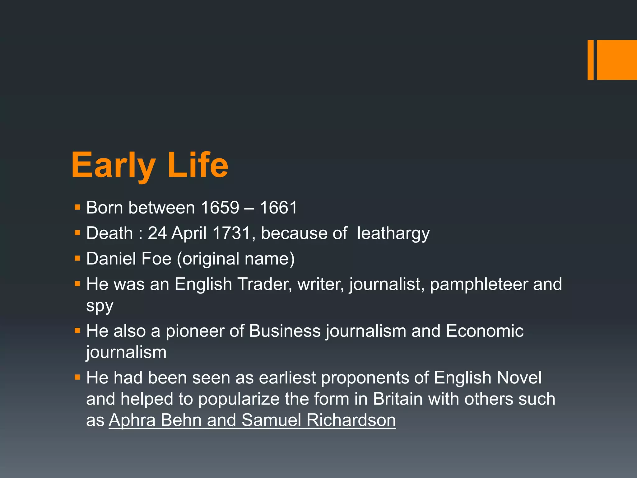 Early Life
 Born between 1659 – 1661
 Death : 24 April 1731, because of leathargy
 Daniel Foe (original name)
 He was an English Trader, writer, journalist, pamphleteer and
spy
 He also a pioneer of Business journalism and Economic
journalism
 He had been seen as earliest proponents of English Novel
and helped to popularize the form in Britain with others such
as Aphra Behn and Samuel Richardson
 