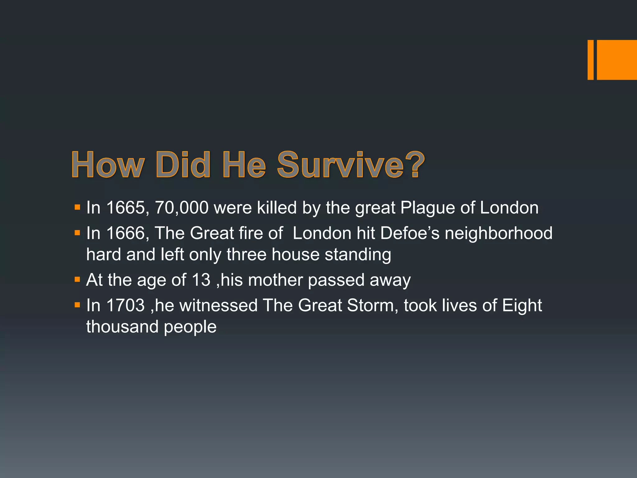  In 1665, 70,000 were killed by the great Plague of London
 In 1666, The Great fire of London hit Defoe’s neighborhood
hard and left only three house standing
 At the age of 13 ,his mother passed away
 In 1703 ,he witnessed The Great Storm, took lives of Eight
thousand people
 