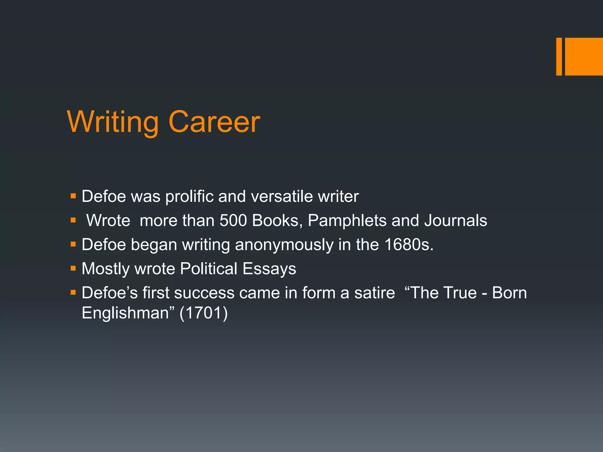 Writing Career
 Defoe was prolific and versatile writer
 Wrote more than 500 Books, Pamphlets and Journals
 Defoe began writing anonymously in the 1680s.
 Mostly wrote Political Essays
 Defoe’s first success came in form a satire “The True - Born
Englishman” (1701)
 