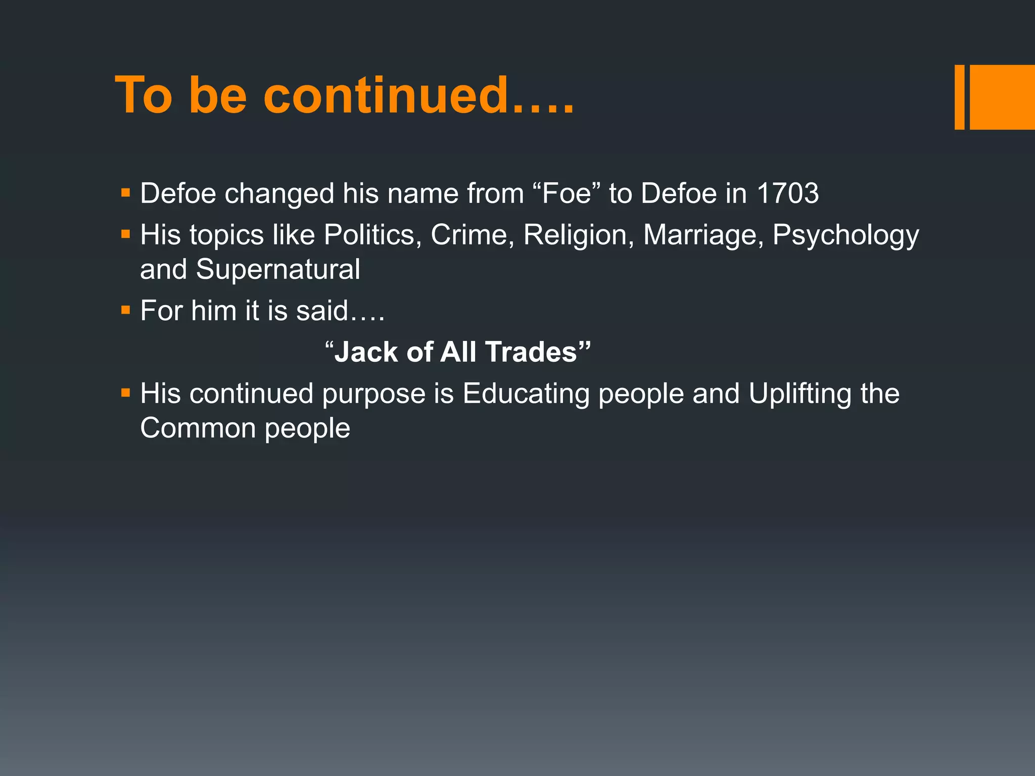 To be continued….
 Defoe changed his name from “Foe” to Defoe in 1703
 His topics like Politics, Crime, Religion, Marriage, Psychology
and Supernatural
 For him it is said….
“Jack of All Trades”
 His continued purpose is Educating people and Uplifting the
Common people
 