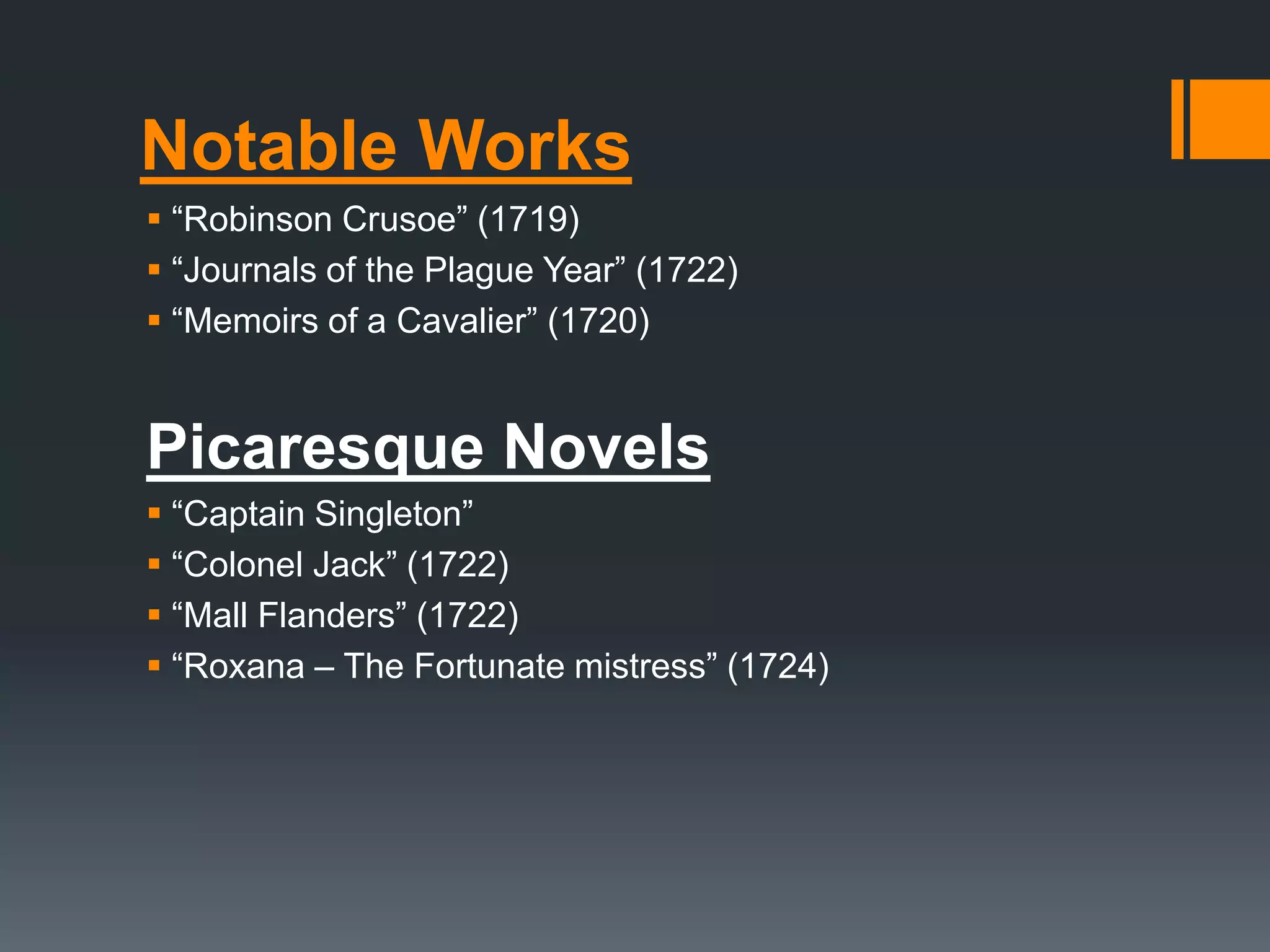 Notable Works
 “Robinson Crusoe” (1719)
 “Journals of the Plague Year” (1722)
 “Memoirs of a Cavalier” (1720)
Picaresque Novels
 “Captain Singleton”
 “Colonel Jack” (1722)
 “Mall Flanders” (1722)
 “Roxana – The Fortunate mistress” (1724)
 