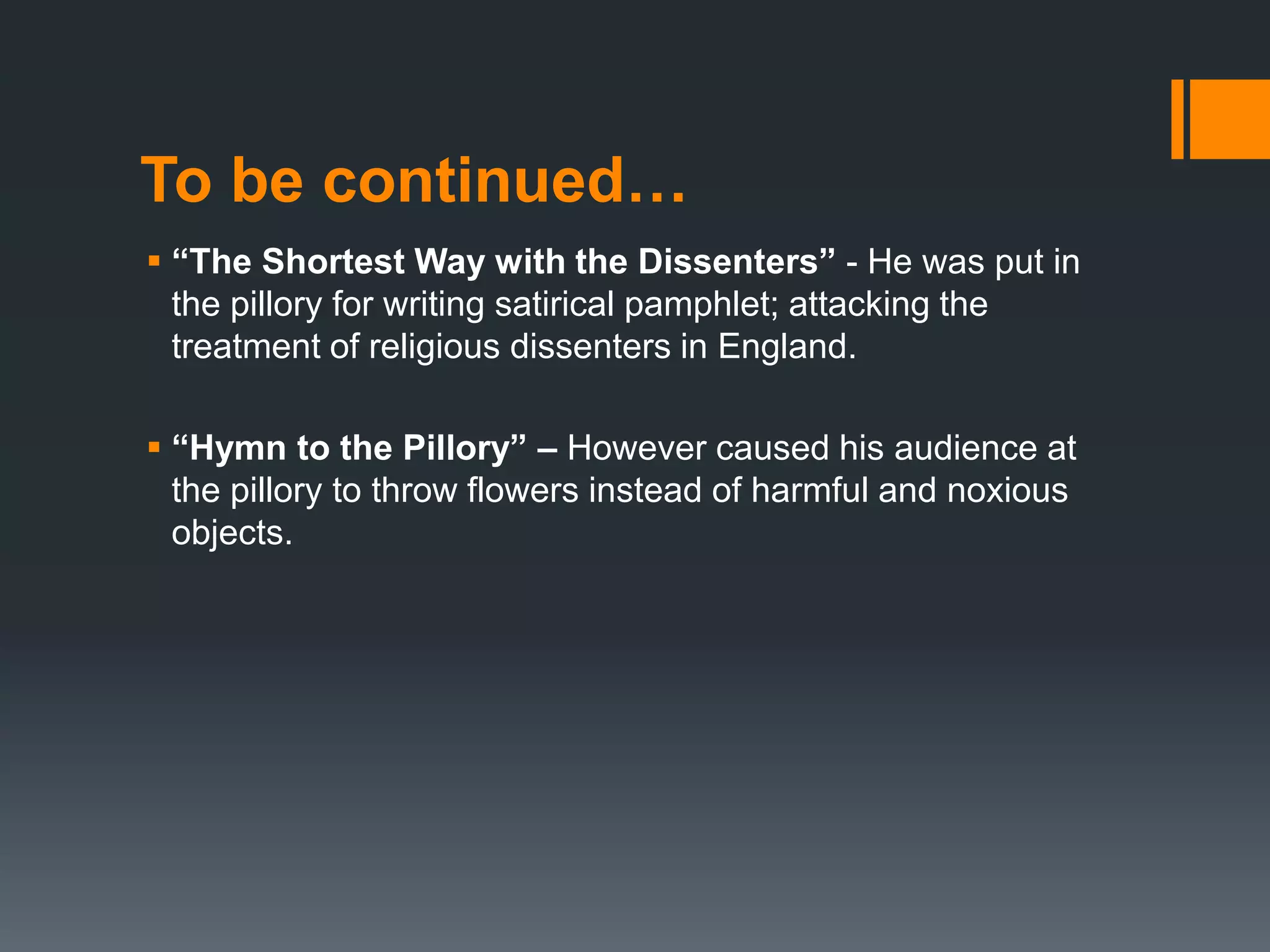 To be continued…
 “The Shortest Way with the Dissenters” - He was put in
the pillory for writing satirical pamphlet; attacking the
treatment of religious dissenters in England.
 “Hymn to the Pillory” – However caused his audience at
the pillory to throw flowers instead of harmful and noxious
objects.
 