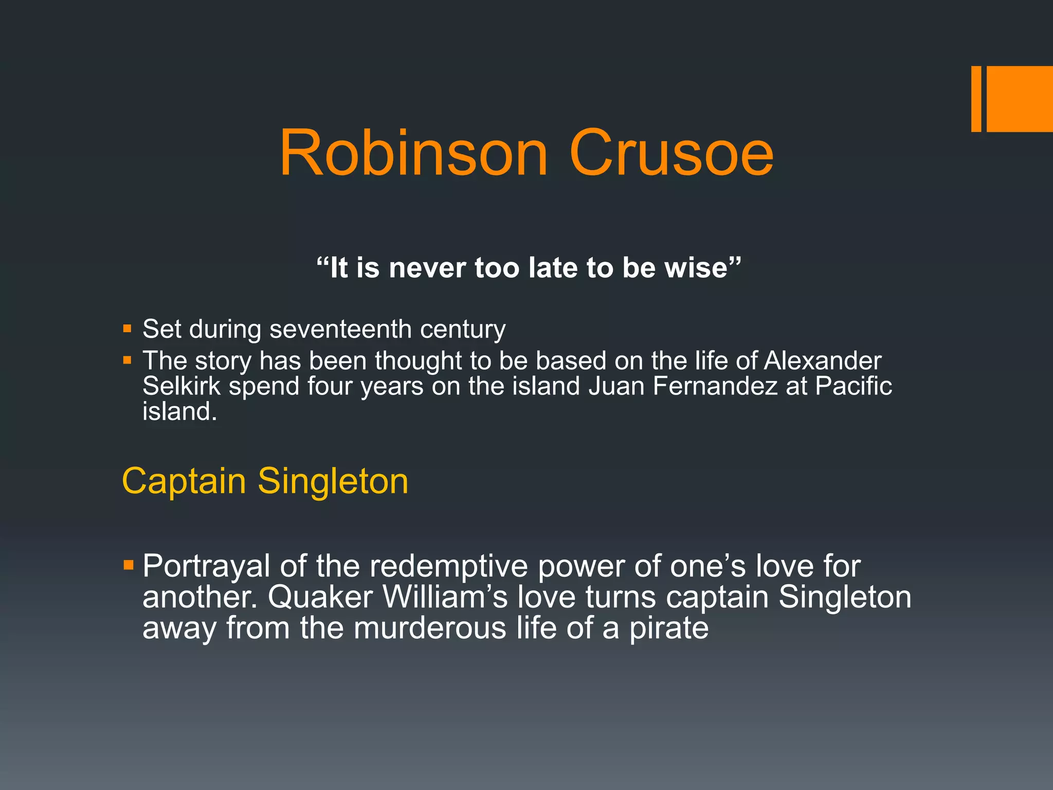 Robinson Crusoe
“It is never too late to be wise”
 Set during seventeenth century
 The story has been thought to be based on the life of Alexander
Selkirk spend four years on the island Juan Fernandez at Pacific
island.
Captain Singleton
 Portrayal of the redemptive power of one’s love for
another. Quaker William’s love turns captain Singleton
away from the murderous life of a pirate
 