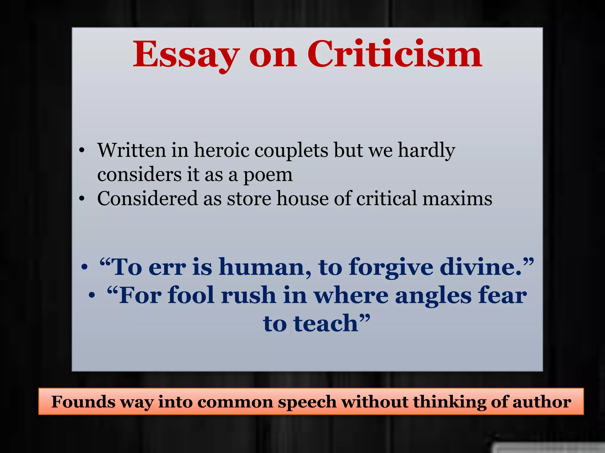Essay on Criticism
• Written in heroic couplets but we hardly
considers it as a poem
• Considered as store house of critical maxims
• “To err is human, to forgive divine.”
• “For fool rush in where angles fear
to teach”
Founds way into common speech without thinking of author
 