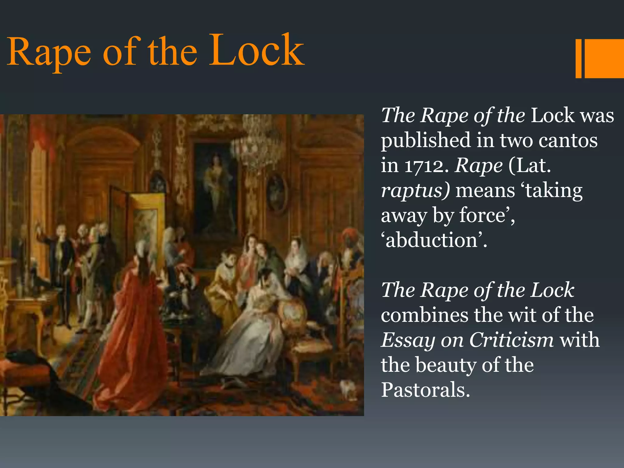 Rape of the Lock
The Rape of the Lock was
published in two cantos
in 1712. Rape (Lat.
raptus) means ‘taking
away by force’,
‘abduction’.
The Rape of the Lock
combines the wit of the
Essay on Criticism with
the beauty of the
Pastorals.
 