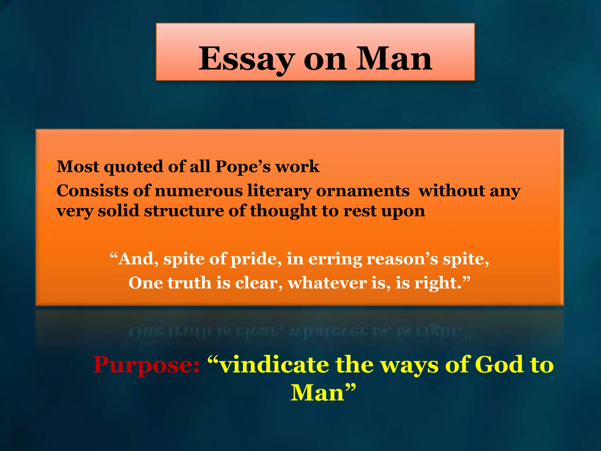 Essay on Man
 Most quoted of all Pope’s work
 Consists of numerous literary ornaments without any
very solid structure of thought to rest upon
“And, spite of pride, in erring reason’s spite,
One truth is clear, whatever is, is right.”
Purpose: “vindicate the ways of God to
Man”
 