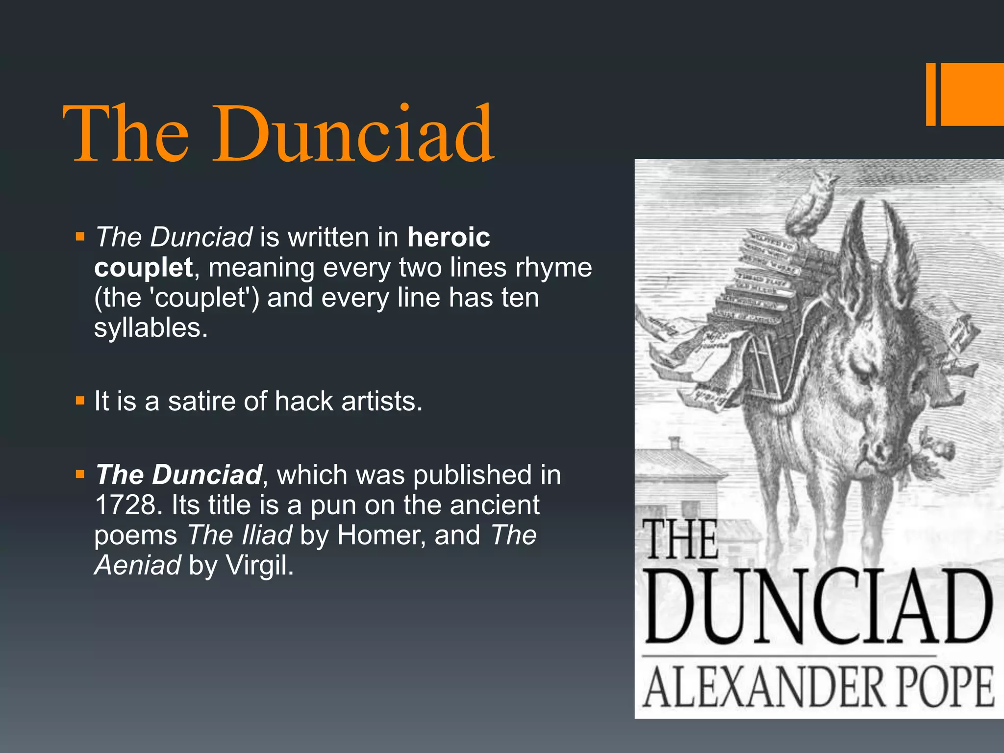 The Dunciad
 The Dunciad is written in heroic
couplet, meaning every two lines rhyme
(the 'couplet') and every line has ten
syllables.
 It is a satire of hack artists.
 The Dunciad, which was published in
1728. Its title is a pun on the ancient
poems The Iliad by Homer, and The
Aeniad by Virgil.
 