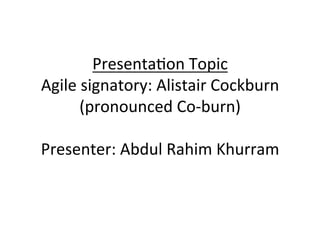 Presenta(on	Topic		
Agile	signatory:	Alistair	Cockburn	
(pronounced	Co-burn)		
	
Presenter:	Abdul	Rahim	Khurram	
	
 
