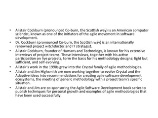 •  Alistair	Cockburn	(pronounced	Co-burn,	the	Scobsh	way)	is	an	American	computer	
scien(st,	known	as	one	of	the	ini(ators	of	the	agile	movement	in	soeware	
development.	
•  Dr.	Cockburn	(pronounced	Co-burn,	the	Scobsh	way)	is	an	interna(onally	
renowned	project	witchdoctor	and	IT	strategist.	
•  Alistair	Cockburn,	founder	of	Humans	and	Technology,	is	known	for	his	extensive	
interviews	of	project	teams.	These	interviews,	together	with	his	ac(ve	
par(cipa(on	on	live	projects,	form	the	basis	for	his	methodology	designs:	light	but	
suﬃcient,	and	self-evolving.		
•  Alistair's	work	in	the	1990s	grew	into	the	Crystal	family	of	agile	methodologies.		
•  Alistair	and	Jim	Highsmith	are	now	working	together	to	evolve	Crystal	and	the	
Adap(ve	ideas	into	recommenda(ons	for	crea(ng	agile	soeware	development	
ecosystems,	the	mee(ng	of	generic	methodology	with	a	project	team's	speciﬁc	
situa(on.		
•  Alistair	and	Jim	are	co-sponsoring	the	Agile	Soeware	Development	book	series	to	
publish	techniques	for	personal	growth	and	examples	of	agile	methodologies	that	
have	been	used	successfully.	
 