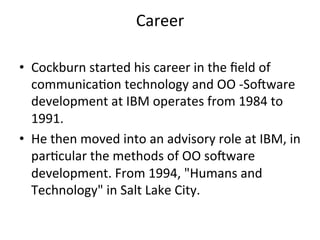Career	
	
•  Cockburn	started	his	career	in	the	ﬁeld	of	
communica(on	technology	and	OO	-Soeware	
development	at	IBM	operates	from	1984	to	
1991.		
•  He	then	moved	into	an	advisory	role	at	IBM,	in	
par(cular	the	methods	of	OO	soeware	
development.	From	1994,	"Humans	and	
Technology"	in	Salt	Lake	City.	
 