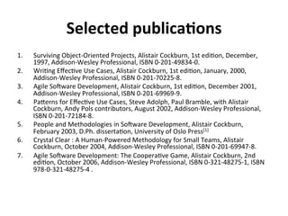 Selected	publica=ons	
1.  Surviving	Object-Oriented	Projects,	Alistair	Cockburn,	1st	edi(on,	December,	
1997,	Addison-Wesley	Professional,	ISBN	0-201-49834-0.	
2.  Wri(ng	Eﬀec(ve	Use	Cases,	Alistair	Cockburn,	1st	edi(on,	January,	2000,	
Addison-Wesley	Professional,	ISBN	0-201-70225-8.	
3.  Agile	Soeware	Development,	Alistair	Cockburn,	1st	edi(on,	December	2001,	
Addison-Wesley	Professional,	ISBN	0-201-69969-9.	
4.  PaGerns	for	Eﬀec(ve	Use	Cases,	Steve	Adolph,	Paul	Bramble,	with	Alistair	
Cockburn,	Andy	Pols	contributors,	August	2002,	Addison-Wesley	Professional,	
ISBN	0-201-72184-8.	
5.  People	and	Methodologies	in	Soeware	Development,	Alistair	Cockburn,	
February	2003,	D.Ph.	disserta(on,	University	of	Oslo	Press[1]	
6.  Crystal	Clear	:	A	Human-Powered	Methodology	for	Small	Teams,	Alistair	
Cockburn,	October	2004,	Addison-Wesley	Professional,	ISBN	0-201-69947-8.	
7.  Agile	Soeware	Development:	The	Coopera(ve	Game,	Alistair	Cockburn,	2nd	
edi(on,	October	2006,	Addison-Wesley	Professional,	ISBN	0-321-48275-1,	ISBN	
978-0-321-48275-4	.	
 