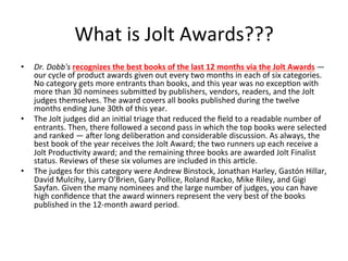 What	is	Jolt	Awards???	
•  Dr.	Dobb's	recognizes	the	best	books	of	the	last	12	months	via	the	Jolt	Awards	—	
our	cycle	of	product	awards	given	out	every	two	months	in	each	of	six	categories.	
No	category	gets	more	entrants	than	books,	and	this	year	was	no	excep(on	with	
more	than	30	nominees	submiGed	by	publishers,	vendors,	readers,	and	the	Jolt	
judges	themselves.	The	award	covers	all	books	published	during	the	twelve	
months	ending	June	30th	of	this	year.	
•  The	Jolt	judges	did	an	ini(al	triage	that	reduced	the	ﬁeld	to	a	readable	number	of	
entrants.	Then,	there	followed	a	second	pass	in	which	the	top	books	were	selected	
and	ranked	—	aeer	long	delibera(on	and	considerable	discussion.	As	always,	the	
best	book	of	the	year	receives	the	Jolt	Award;	the	two	runners	up	each	receive	a	
Jolt	Produc(vity	award;	and	the	remaining	three	books	are	awarded	Jolt	Finalist	
status.	Reviews	of	these	six	volumes	are	included	in	this	ar(cle.	
•  The	judges	for	this	category	were	Andrew	Binstock,	Jonathan	Harley,	Gastón	Hillar,	
David	Mulcihy,	Larry	O'Brien,	Gary	Pollice,	Roland	Racko,	Mike	Riley,	and	Gigi	
Sayfan.	Given	the	many	nominees	and	the	large	number	of	judges,	you	can	have	
high	conﬁdence	that	the	award	winners	represent	the	very	best	of	the	books	
published	in	the	12-month	award	period.	
 
