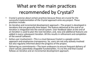 What	are	the	main	prac(ces	
recommended	by	Crystal?	
•  Crystal	is	precise	about	certain	prac(ces	because	these	are	crucial	for	the	
successful	implementa(on	of	the	Crystal	approach	onto	any	project.	These	
prac(ces	include:	
•  An	itera(ve	and	incremental	development	approach—The	project	is	developed	in	
itera(ons	that	are	generally	(me	boxed.	The	feature	delivered	at	the	end	of	an	
itera(on	is	integrated	into	the	overall	system.	User	feedback	taken	at	the	end	of	
an	itera(on	is	used	to	plan	the	next	itera(on;	and,	new	and	addi(onal	features	are	
added	in	every	subsequent	itera(on.	All	this	results	in	reﬁnement	and	comple(on	
of	the	overall	soeware.	
•  Ac(ve	user	involvement—This	is	a	must	because	Crystal	is	a	people-centric	
approach	and	emphasizes	transparency.	So,	users	are	not	only	ac(vely	involved	
but	also	regularly	informed	about	the	progress	of	the	project.	
•  Delivering	on	commitments—The	team	endeavors	to	ensure	frequent	delivery	of	
client-valued,	poten(ally-shippable	func(onali(es.	It	is	to	this	end	that	Crystal	
follows	an	itera(ve	and	an	incremental	development	approach.	
 